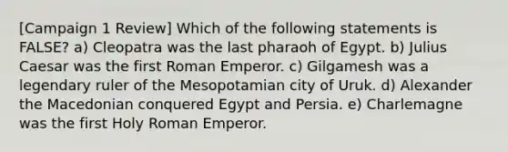 [Campaign 1 Review] Which of the following statements is FALSE? a) Cleopatra was the last pharaoh of Egypt. b) Julius Caesar was the first Roman Emperor. c) Gilgamesh was a legendary ruler of the Mesopotamian city of Uruk. d) Alexander the Macedonian conquered Egypt and Persia. e) Charlemagne was the first Holy Roman Emperor.