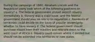 During the campaign of 1860, Abraham Lincoln and the Republican party took which of the following positions on slavery? a. The federal government should abolish slavery immediately b. Slavery was a state issue, and the federal government should play no role in its regulation c. Residents of territories could decide on the basis of popular sovereignty whether to have slavery d. The federal government should purchase slaves from their masters and relocate them to the west coast of Africa e. Slavery could remain where it existed but should not be extended into territories or new states