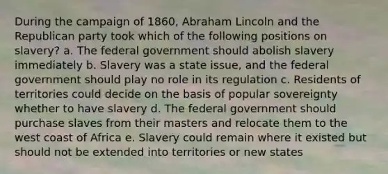 During the campaign of 1860, Abraham Lincoln and the Republican party took which of the following positions on slavery? a. The federal government should abolish slavery immediately b. Slavery was a state issue, and the federal government should play no role in its regulation c. Residents of territories could decide on the basis of popular sovereignty whether to have slavery d. The federal government should purchase slaves from their masters and relocate them to the west coast of Africa e. Slavery could remain where it existed but should not be extended into territories or new states