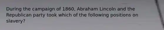 During the campaign of 1860, Abraham Lincoln and the Republican party took which of the following positions on slavery?