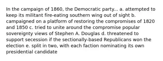 In the campaign of 1860, the Democratic party... a. attempted to keep its militant fire-eating southern wing out of sight b. campaigned on a platform of restoring the compromises of 1820 and 1850 c. tried to unite around the compromise popular sovereignty views of Stephen A. Douglas d. threatened to support secession if the sectionally-based Republicans won the election e. split in two, with each faction nominating its own presidential candidate