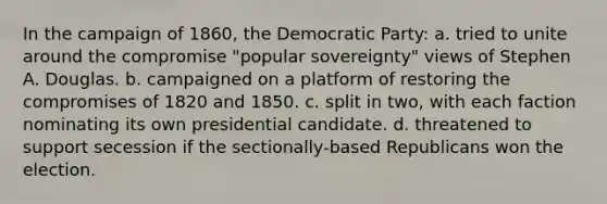 In the campaign of 1860, the Democratic Party: a. tried to unite around the compromise "popular sovereignty" views of Stephen A. Douglas. b. campaigned on a platform of restoring the compromises of 1820 and 1850. c. split in two, with each faction nominating its own presidential candidate. d. threatened to support secession if the sectionally-based Republicans won the election.