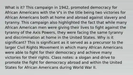 What is it? This campaign in 1942, promoted democracy for African Americans with the V's in the title being two victories for African Americans both at home and abroad against slavery and tyranny. This campaign also highlighted the fact that while many African American men were giving their lives to fight against the tyranny of the Axis Powers, they were facing the same tyranny and discrimination at home in the United States. Why is it significant? This is significant as it served as a precursor to the larger Civil Rights Movement in which many African Americans were able to fight for their democracy and achieve many victories for their rights. Class notes: a slogan and drive to promote the fight for democracy abroad and within the United States for African Americans during World War II.