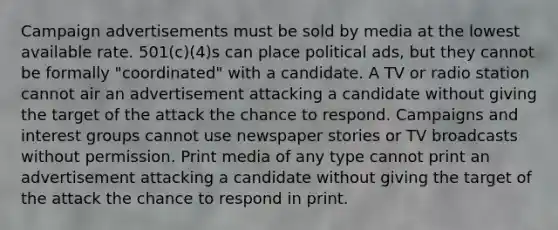 Campaign advertisements must be sold by media at the lowest available rate. 501(c)(4)s can place political ads, but they cannot be formally "coordinated" with a candidate. A TV or radio station cannot air an advertisement attacking a candidate without giving the target of the attack the chance to respond. Campaigns and interest groups cannot use newspaper stories or TV broadcasts without permission. Print media of any type cannot print an advertisement attacking a candidate without giving the target of the attack the chance to respond in print.