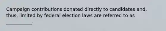 Campaign contributions donated directly to candidates and, thus, limited by federal election laws are referred to as ___________.