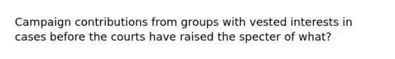 Campaign contributions from groups with vested interests in cases before the courts have raised the specter of what?