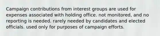 Campaign contributions from interest groups are used for expenses associated with holding office. not monitored, and no reporting is needed. rarely needed by candidates and elected officials. used only for purposes of campaign efforts.