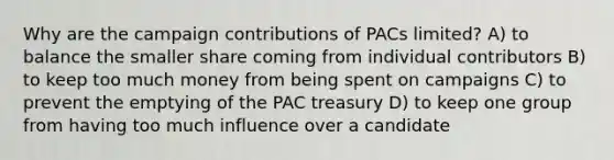 Why are the campaign contributions of PACs limited? A) to balance the smaller share coming from individual contributors B) to keep too much money from being spent on campaigns C) to prevent the emptying of the PAC treasury D) to keep one group from having too much influence over a candidate