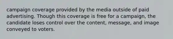 campaign coverage provided by the media outside of paid advertising. Though this coverage is free for a campaign, the candidate loses control over the content, message, and image conveyed to voters.