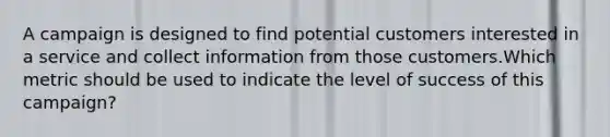 A campaign is designed to find potential customers interested in a service and collect information from those customers.Which metric should be used to indicate the level of success of this campaign?