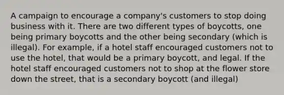 A campaign to encourage a company's customers to stop doing business with it. There are two different types of boycotts, one being primary boycotts and the other being secondary (which is illegal). For example, if a hotel staff encouraged customers not to use the hotel, that would be a primary boycott, and legal. If the hotel staff encouraged customers not to shop at the flower store down the street, that is a secondary boycott (and illegal)