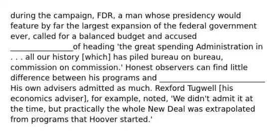 during the campaign, FDR, a man whose presidency would feature by far the largest expansion of the federal government ever, called for a balanced budget and accused ________________of heading 'the great spending Administration in . . . all our history [which] has piled bureau on bureau, commission on commission.' Honest observers can find little difference between his programs and ___________________________ His own advisers admitted as much. Rexford Tugwell [his economics adviser], for example, noted, 'We didn't admit it at the time, but practically the whole New Deal was extrapolated from programs that Hoover started.'