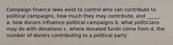 Campaign finance laws exist to control who can contribute to political campaigns, how much they may contribute, and _____. a. how donors influence political campaigns b. what politicians may do with donations c. where donated funds come from d. the number of donors contributing to a political party