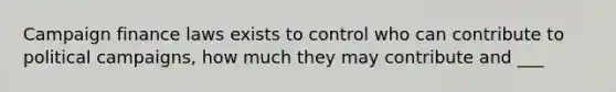 Campaign finance laws exists to control who can contribute to political campaigns, how much they may contribute and ___