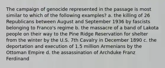 The campaign of genocide represented in the passage is most similar to which of the following examples? a. the killing of 26 Republicans between August and September 1936 by fascists belonging to Franco's regime b. the massacre of a band of Lakota people on their way to the Pine Ridge Reservation for shelter from the winter by the U.S. 7th Cavalry in December 1890 c. the deportation and execution of 1.5 million Armenians by the Ottoman Empire d. the assassination of Archduke Franz Ferdinand