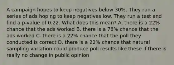 A campaign hopes to keep negatives below 30%. They run a series of ads hoping to keep negatives low. They run a test and find a p-value of 0.22. What does this mean? A. there is a 22% chance that the ads worked B. there is a 78% chance that the ads worked C. there is a 22% chance that the poll they conducted is correct D. there is a 22% chance that natural sampling variation could produce poll results like these if there is really no change in public opinion