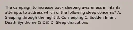 The campaign to increase back-sleeping awareness in infants attempts to address which of the following sleep concerns? A. Sleeping through the night B. Co-sleeping C. Sudden Infant Death Syndrome (SIDS) D. Sleep disruptions