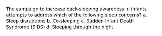 The campaign to increase back-sleeping awareness in infants attempts to address which of the following sleep concerns? a. Sleep disruptions b. Co-sleeping c. Sudden Infant Death Syndrome (SIDS) d. Sleeping through the night