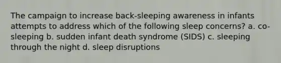 The campaign to increase back-sleeping awareness in infants attempts to address which of the following sleep concerns? a. co-sleeping b. sudden infant death syndrome (SIDS) c. sleeping through the night d. sleep disruptions