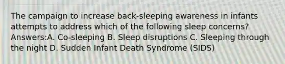 The campaign to increase back-sleeping awareness in infants attempts to address which of the following sleep concerns? Answers:A. Co-sleeping B. Sleep disruptions C. Sleeping through the night D. Sudden Infant Death Syndrome (SIDS)