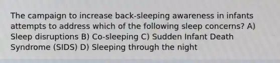 The campaign to increase back-sleeping awareness in infants attempts to address which of the following sleep concerns? A) Sleep disruptions B) Co-sleeping C) Sudden Infant Death Syndrome (SIDS) D) Sleeping through the night