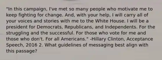 "In this campaign, I've met so many people who motivate me to keep fighting for change. And, with your help, I will carry all of your voices and stories with me to the White House. I will be a president for Democrats, Republicans, and Independents. For the struggling and the successful. For those who vote for me and those who don't. For all Americans." -Hillary Clinton, Acceptance Speech, 2016 2. What guidelines of messaging best align with this passage?