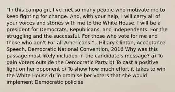 "In this campaign, I've met so many people who motivate me to keep fighting for change. And, with your help, I will carry all of your voices and stories with me to the White House. I will be a president for Democrats, Republicans, and Independents. For the struggling and the successful. For those who vote for me and those who don't For all Americans." - Hillary Clinton, Acceptance Speech, Democratic National Convention, 2016 Why was this passage most likely included in the candidate's message? a) To gain voters outside the Democratic Party b) To cast a positive light on her opponent c) To show how much effort it takes to win the White House d) To promise her voters that she would implement Democratic policies