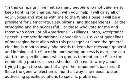 "In this campaign, I've met so many people who motivate me to keep fighting for change. And, with your help, I will carry all of your voices and stories with me to the White House. I will be a president for Democrats, Republicans, and Independents. For the struggling and the successful. For those who vote for me and those who don't For all Americans." - Hillary Clinton, Acceptance Speech, Democratic National Convention, 2016 What guidelines of messaging best align with this passage? a) Since the general election is months away, she needs to keep her message general and ideological. b) Since the nominating process is over, she can start to be specific about which groups to mention. c) Since the nominating process is over, she doesn't have to worry about trying to gain the support of any of her opponent's backers. d) Since the general election is months away, she needs to start addressing specific solutions to specific problems.