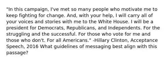 "In this campaign, I've met so many people who motivate me to keep fighting for change. And, with your help, I will carry all of your voices and stories with me to the White House. I will be a president for Democrats, Republicans, and Independents. For the struggling and the successful. For those who vote for me and those who don't. For all Americans." -Hillary Clinton, Acceptance Speech, 2016 What guidelines of messaging best align with this passage?