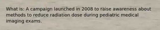 What is: A campaign launched in 2008 to raise awareness about methods to reduce radiation dose during pediatric medical imaging exams.