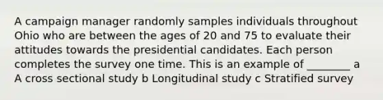 A campaign manager randomly samples individuals throughout Ohio who are between the ages of 20 and 75 to evaluate their attitudes towards the presidential candidates. Each person completes the survey one time. This is an example of ________ a A cross sectional study b Longitudinal study c Stratified survey