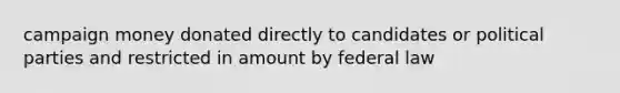 campaign money donated directly to candidates or political parties and restricted in amount by federal law