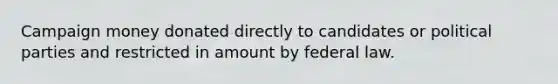 Campaign money donated directly to candidates or political parties and restricted in amount by federal law.