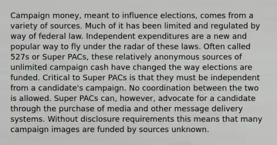 Campaign money, meant to influence elections, comes from a variety of sources. Much of it has been limited and regulated by way of federal law. Independent expenditures are a new and popular way to fly under the radar of these laws. Often called 527s or Super PACs, these relatively anonymous sources of unlimited campaign cash have changed the way elections are funded. Critical to Super PACs is that they must be independent from a candidate's campaign. No coordination between the two is allowed. Super PACs can, however, advocate for a candidate through the purchase of media and other message delivery systems. Without disclosure requirements this means that many campaign images are funded by sources unknown.