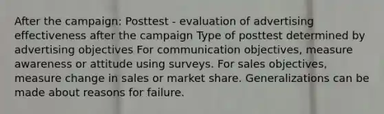 After the campaign: Posttest - evaluation of advertising effectiveness after the campaign Type of posttest determined by advertising objectives For communication objectives, measure awareness or attitude using surveys. For sales objectives, measure change in sales or market share. Generalizations can be made about reasons for failure.