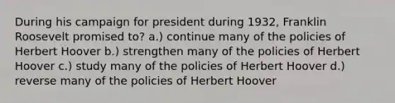 During his campaign for president during 1932, Franklin Roosevelt promised to? a.) continue many of the policies of Herbert Hoover b.) strengthen many of the policies of Herbert Hoover c.) study many of the policies of Herbert Hoover d.) reverse many of the policies of Herbert Hoover