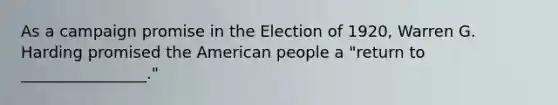 As a campaign promise in the Election of 1920, Warren G. Harding promised the American people a "return to ________________."