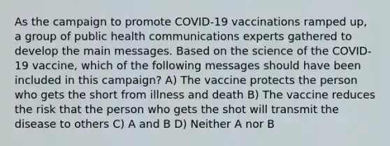 As the campaign to promote COVID-19 vaccinations ramped up, a group of public health communications experts gathered to develop the main messages. Based on the science of the COVID-19 vaccine, which of the following messages should have been included in this campaign? A) The vaccine protects the person who gets the short from illness and death B) The vaccine reduces the risk that the person who gets the shot will transmit the disease to others C) A and B D) Neither A nor B