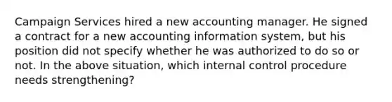 Campaign Services hired a new accounting manager. He signed a contract for a new accounting information​ system, but his position did not specify whether he was authorized to do so or not. In the above​ situation, which internal control procedure needs​ strengthening?