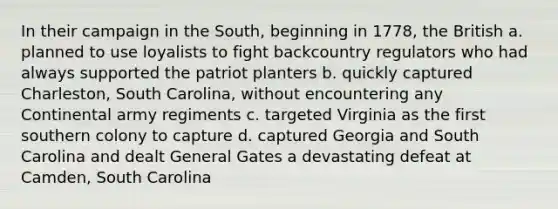 In their campaign in the South, beginning in 1778, the British a. planned to use loyalists to fight backcountry regulators who had always supported the patriot planters b. quickly captured Charleston, South Carolina, without encountering any Continental army regiments c. targeted Virginia as the first southern colony to capture d. captured Georgia and South Carolina and dealt General Gates a devastating defeat at Camden, South Carolina