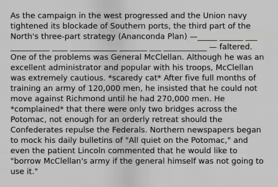 As the campaign in the west progressed and the Union navy tightened its blockade of Southern ports, the third part of the North's three-part strategy (Ananconda Plan) —_____ ______ ___ __________ ____ ____________ _______ ___ ___________ — faltered. One of the problems was General McClellan. Although he was an excellent administrator and popular with his troops, McClellan was extremely cautious. *scaredy cat* After five full months of training an army of 120,000 men, he insisted that he could not move against Richmond until he had 270,000 men. He *complained* that there were only two bridges across the Potomac, not enough for an orderly retreat should the Confederates repulse the Federals. Northern newspapers began to mock his daily bulletins of "All quiet on the Potomac," and even the patient Lincoln commented that he would like to "borrow McClellan's army if the general himself was not going to use it."