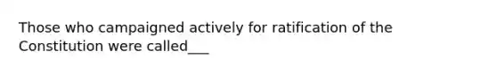 Those who campaigned actively for ratification of the Constitution were called___