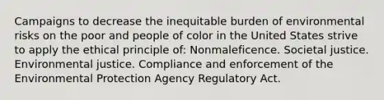 Campaigns to decrease the inequitable burden of environmental risks on the poor and people of color in the United States strive to apply the ethical principle of: Nonmaleficence. Societal justice. Environmental justice. Compliance and enforcement of the Environmental Protection Agency Regulatory Act.