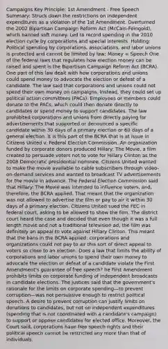 Campaigns Key Principle: 1st Amendment - Free Speech Summary: Struck down the restrictions on independent expenditures as a violation of the 1st Amendment. Overturned the 2002 Bipartisan Campaign Reform Act (McCain-Feingold), which banned soft money. Led to record spending in the 2010 election cycle by corporations and special interests. Holding: Political spending by corporations, associations, and labor unions is protected and cannot be limited by law; Money = Speech One of the federal laws that regulates how election money can be raised and spent is the Bipartisan Campaign Reform Act (BCRA). One part of this law dealt with how corporations and unions could spend money to advocate the election or defeat of a candidate. The law said that corporations and unions could not spend their own money on campaigns. Instead, they could set up political action committees (PACs). Employees or members could donate to the PACs, which could then donate directly to candidates or spend money to support candidates. The law prohibited corporations and unions from directly paying for advertisements that supported or denounced a specific candidate within 30 days of a primary election or 60 days of a general election. It is this part of the BCRA that is at issue in Citizens United v. Federal Election Commission. An organization funded by corporate donors produced Hillary: The Movie, a film created to persuade voters not to vote for Hillary Clinton as the 2008 Democratic presidential nominee. Citizens United wanted to make the movie available to cable subscribers through video-on-demand services and wanted to broadcast TV advertisements for the movie in advance. The Federal Election Commission said that Hillary: The Movie was intended to influence voters, and, therefore, the BCRA applied. That meant that the organization was not allowed to advertise the film or pay to air it within 30 days of a primary election. Citizens United sued the FEC in federal court, asking to be allowed to show the film. The district court heard the case and decided that even though it was a full length movie and not a traditional television ad, the film was definitely an appeal to vote against Hillary Clinton. This meant that the bans in the BCRA applied: corporations and organizations could not pay to air this sort of direct appeal to voters so close to an election. Does a law that limits the ability of corporations and labor unions to spend their own money to advocate the election or defeat of a candidate violate the First Amendment's guarantee of free speech? he First Amendment prohibits limits on corporate funding of independent broadcasts in candidate elections. The justices said that the government's rationale for the limits on corporate spending—to prevent corruption—was not persuasive enough to restrict political speech. A desire to prevent corruption can justify limits on donations to candidates, but not on independent expenditures (spending that is not coordinated with a candidate's campaign) to support or oppose candidates for elected office. Moreover, the Court said, corporations have free speech rights and their political speech cannot be restricted any more than that of individuals.