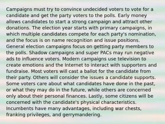 Campaigns must try to convince undecided voters to vote for a candidate and get the party voters to the polls. Early money allows candidates to start a strong campaign and attract other donations. The election year starts with primary campaigns, in which multiple candidates compete for each party's nomination, and the focus is on name recognition and issue positions. General election campaigns focus on getting party members to the polls. Shadow campaigns and super PACs may run negative ads to influence voters. Modern campaigns use television to create emotions and the Internet to interact with supporters and fundraise. Most voters will cast a ballot for the candidate from their party. Others will consider the issues a candidate supports. Some voters care about what candidates have done in the past, or what they may do in the future, while others are concerned only about their personal finances. Lastly, some citizens will be concerned with the candidate's physical characteristics. Incumbents have many advantages, including war chests, franking privileges, and gerrymandering.