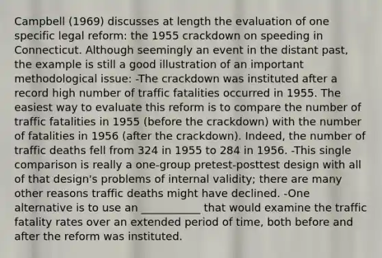 Campbell (1969) discusses at length the evaluation of one specific legal reform: the 1955 crackdown on speeding in Connecticut. Although seemingly an event in the distant past, the example is still a good illustration of an important methodological issue: -The crackdown was instituted after a record high number of traffic fatalities occurred in 1955. The easiest way to evaluate this reform is to compare the number of traffic fatalities in 1955 (before the crackdown) with the number of fatalities in 1956 (after the crackdown). Indeed, the number of traffic deaths fell from 324 in 1955 to 284 in 1956. -This single comparison is really a one-group pretest-posttest design with all of that design's problems of internal validity; there are many other reasons traffic deaths might have declined. -One alternative is to use an ___________ that would examine the traffic fatality rates over an extended period of time, both before and after the reform was instituted.