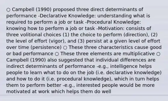 ○ Campbell (1990) proposed three direct determinants of performance -Declarative Knowledge: understanding what is required to perform a job or task -Procedural Knowledge: knowing how to perform a job or task -Motivation: consists of three volitional choices (1) the choice to perform (direction), (2) the level of effort (vigor), and (3) persist at a given level of effort over time (persistence) ○ These three characteristics cause good or bad performance ○ These three elements are multiplicative ○ Campbell (1990) also suggested that individual differences are indirect determinants of performance -e.g., intelligence helps people to learn what to do on the job (i.e. declarative knowledge) and how to do it (i.e. procedural knowledge), which in turn helps them to perform better -e.g., interested people would be more motivated at work which helps them do well