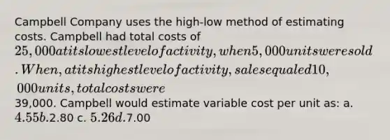 Campbell Company uses the high-low method of estimating costs. Campbell had total costs of 25,000 at its lowest level of activity, when 5,000 units were sold. When, at its highest level of activity, sales equaled 10,000 units, total costs were39,000. Campbell would estimate variable cost per unit as: a. 4.55 b.2.80 c. 5.26 d.7.00