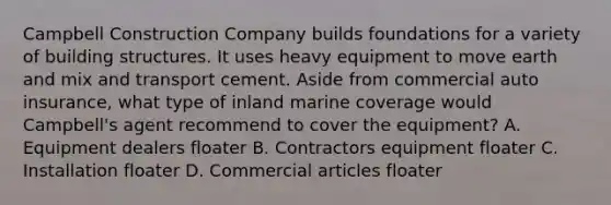 Campbell Construction Company builds foundations for a variety of building structures. It uses heavy equipment to move earth and mix and transport cement. Aside from commercial auto insurance, what type of inland marine coverage would Campbell's agent recommend to cover the equipment? A. Equipment dealers floater B. Contractors equipment floater C. Installation floater D. Commercial articles floater