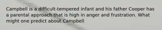 Campbell is a difficult-tempered infant and his father Cooper has a parental approach that is high in anger and frustration. What might one predict about Campbell